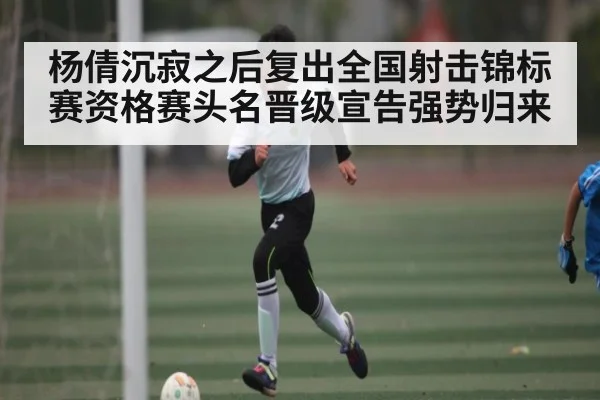 杨倩沉寂之后复出全国射击锦标赛资格赛头名晋级宣告强势归来 - kaiyun