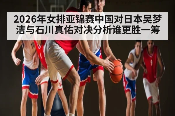 2026年女排亚锦赛中国对日本吴梦洁与石川真佑对决分析谁更胜一筹（kaiyun）